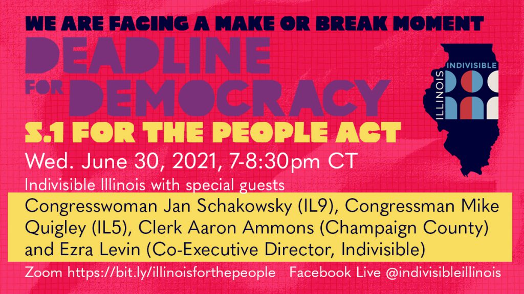Pink, purple and yellow graphic with Indivisible Illinois logo. Copy reads “We are facing a make or break moment for Deadline for Democracy S.1 For the People Act Wednesday June 30, 2021, 7-8:30pm CT. Indivisible Illinois with special guests Congresswoman Jan Schakowsky (IL9), Congressman Mike Quigley (IL5), Clerk Aaron Ammons (Champaign County) and National Indivisible. Zoom https://bit.ly/illinoisforthepeople Facebook Live @indivisibleillinois